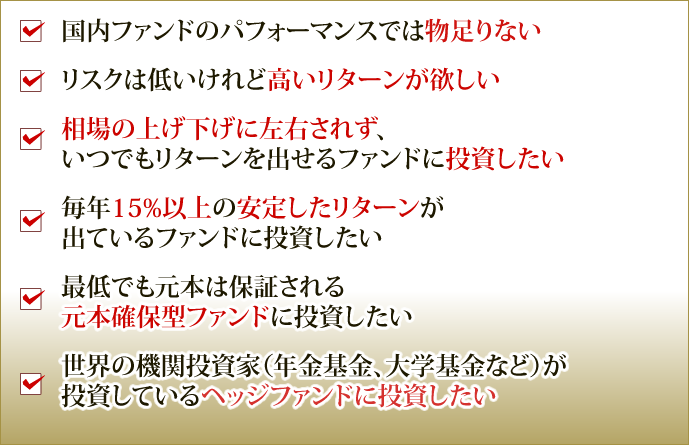 国内ファンドのパフォーマンスでは物足りない リスクは低いけれど高いリターンが欲しい 相場の上げ下げに左右されず、いつでもリターンを出せるファンドに投資したい 毎年15%以上の安定したリターンが
出ているファンドに投資したい 最低でも元本は保証される元本確保型ファンドに投資したい 世界の機関投資家(年金基金、大学基金など)が投資しているヘッジファンドに投資したい